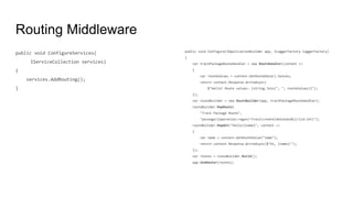 Routing Middleware
public void ConfigureServices(
IServiceCollection services)
{
services.AddRouting();
}
public void Configure(IApplicationBuilder app, ILoggerFactory loggerFactory)
{
var trackPackageRouteHandler = new RouteHandler(context =>
{
var routeValues = context.GetRouteData().Values;
return context.Response.WriteAsync(
$"Hello! Route values: {string.Join(", ", routeValues)}");
});
var routeBuilder = new RouteBuilder(app, trackPackageRouteHandler);
routeBuilder.MapRoute(
"Track Package Route",
"package/{operation:regex(^track|create|detonate$)}/{id:int}");
routeBuilder.MapGet("hello/{name}", context =>
{
var name = context.GetRouteValue("name");
return context.Response.WriteAsync($"Hi, {name}!");
});
var routes = routeBuilder.Build();
app.UseRouter(routes);
 