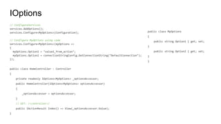 IOptions
// ConfigureServices
services.AddOptions();
services.Configure<MyOptions>(Configuration);
// Configure MyOptions using code
services.Configure<MyOptions>(myOptions =>
{
myOptions.Option1 = "value1_from_action";
myOptions.Option2 = connectionStringConfig.GetConnectionString("DefaultConnection");
});
public class HomeController : Controller
{
private readonly IOptions<MyOptions> _optionsAccessor;
public HomeController(IOptions<MyOptions> optionsAccessor)
{
_optionsAccessor = optionsAccessor;
}
// GET: /<controller>/
public IActionResult Index() => View(_optionsAccessor.Value);
}
public class MyOptions
{
public string Option1 { get; set;
}
public string Option2 { get; set;
}
}
 