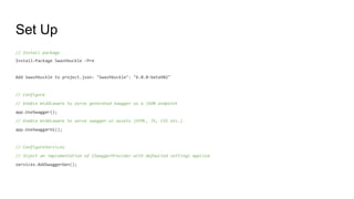 Set Up
// Install package
Install-Package Swashbuckle -Pre
Add Swashbuckle to project.json: "Swashbuckle": "6.0.0-beta902"
// Configure
// Enable middleware to serve generated Swagger as a JSON endpoint
app.UseSwagger();
// Enable middleware to serve swagger-ui assets (HTML, JS, CSS etc.)
app.UseSwaggerUi();
// ConfigureServices
// Inject an implementation of ISwaggerProvider with defaulted settings applied
services.AddSwaggerGen();
 