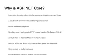 Why is ASP.NET Core?
Integration of modern client-side frameworks and development workflows
A cloud-ready environment-based configuration system
Built-in dependency injection
New light-weight and modular HTTP request pipeline (No System.Web.dll
Ability to host on IIS or self-host in your own process
Built on .NET Core, which supports true side-by-side app versioning
Ships entirely as NuGet packages
 
