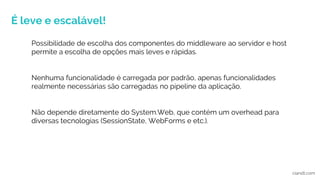 É leve e escalável!
ciandt.com
Possibilidade de escolha dos componentes do middleware ao servidor e host
permite a escolha de opções mais leves e rápidas.
Nenhuma funcionalidade é carregada por padrão, apenas funcionalidades
realmente necessárias são carregadas no pipeline da aplicação.
Não depende diretamente do System.Web, que contém um overhead para
diversas tecnologias (SessionState, WebForms e etc.).
 