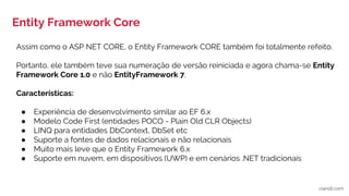 Entity Framework Core
ciandt.com
Assim como o ASP NET CORE, o Entity Framework CORE também foi totalmente refeito.
Portanto, ele também teve sua numeração de versão reiniciada e agora chama-se Entity
Framework Core 1.0 e não EntityFramework 7.
Características:
● Experiência de desenvolvimento similar ao EF 6.x
● Modelo Code First (entidades POCO - Plain Old CLR Objects)
● LINQ para entidades DbContext, DbSet etc
● Suporte a fontes de dados relacionais e não relacionais
● Muito mais leve que o Entity Framework 6.x
● Suporte em nuvem, em dispositivos (UWP) e em cenários .NET tradicionais
 