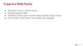 ● Windows Forms > Web Forms
● Programadores VB6
● Interface Gráfica para montar telas usando “drag’n’drop”
● Click Duplo “amarrando” os eventos aos códigos
O que é o Web Forms
 