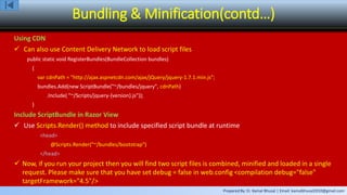 Prepared By: Er. Kamal Bhusal | Email: kamalbhusal2010@gmail.com
Bundling & Minification(contd…)
Using CDN
 Can also use Content Delivery Network to load script files
public static void RegisterBundles(BundleCollection bundles)
{
var cdnPath = "http://ajax.aspnetcdn.com/ajax/jQuery/jquery-1.7.1.min.js";
bundles.Add(new ScriptBundle("~/bundles/jquery", cdnPath)
.Include( "~/Scripts/jquery-{version}.js"));
}
Include ScriptBundle in Razor View
 Use Scripts.Render() method to include specified script bundle at runtime
<head>
@Scripts.Render("~/bundles/bootstrap")
</head>
 Now, if you run your project then you will find two script files is combined, minified and loaded in a single
request. Please make sure that you have set debug = false in web.config <compilation debug="false"
targetFramework="4.5"/>
 