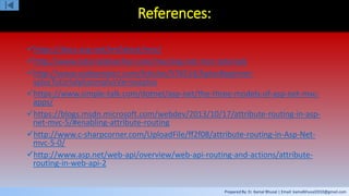 Prepared By: Er. Kamal Bhusal | Email: kamalbhusal2010@gmail.com
References:
https://docs.asp.net/en/latest/mvc/
http://www.tutorialsteacher.com/mvc/asp.net-mvc-tutorials
http://www.codeproject.com/Articles/576514/AplusBeginner-
splusTutorialplusonplusVariousplus
https://www.simple-talk.com/dotnet/asp-net/the-three-models-of-asp-net-mvc-
apps/
https://blogs.msdn.microsoft.com/webdev/2013/10/17/attribute-routing-in-asp-
net-mvc-5/#enabling-attribute-routing
http://www.c-sharpcorner.com/UploadFile/ff2f08/attribute-routing-in-Asp-Net-
mvc-5-0/
http://www.asp.net/web-api/overview/web-api-routing-and-actions/attribute-
routing-in-web-api-2
 