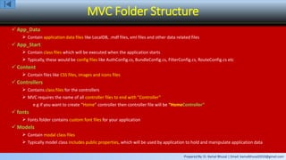 Prepared By: Er. Kamal Bhusal | Email: kamalbhusal2010@gmail.com
MVC Folder Structure
 App_Data
 Contain application data files like LocalDB, .mdf files, xml files and other data related files
 App_Start
 Contain class files which will be executed when the application starts
 Typically, these would be config files like AuthConfig.cs, BundleConfig.cs, FilterConfig.cs, RouteConfig.cs etc
 Content
 Contain files like CSS files, images and icons files
 Controllers
 Contains class files for the controllers
 MVC requires the name of all controller files to end with "Controller“
e.g if you want to create “Home” controller then controller file will be “HomeController”
 fonts
 Fonts folder contains custom font files for your application
 Models
 Contain modal class files
 Typically model class includes public properties, which will be used by application to hold and manipulate application data
 