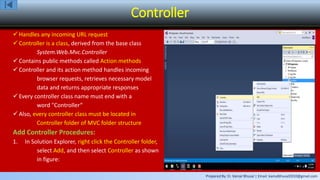 Prepared By: Er. Kamal Bhusal | Email: kamalbhusal2010@gmail.com
Controller
 Handles any incoming URL request
 Controller is a class, derived from the base class
System.Web.Mvc.Controller
 Contains public methods called Action methods
 Controller and its action method handles incoming
browser requests, retrieves necessary model
data and returns appropriate responses
 Every controller class name must end with a
word "Controller“
 Also, every controller class must be located in
Controller folder of MVC folder structure
Add Controller Procedures:
1. In Solution Explorer, right click the Controller folder,
select Add, and then select Controller as shown
in figure:
 