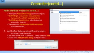 Prepared By: Er. Kamal Bhusal | Email: kamalbhusal2010@gmail.com
Controller(contd…)
Add Controller Procedures(contd…):
 This opens Add Scaffold dialog as shown in figure:
 Scaffolding is an automatic code generation
framework for ASP.NET web applications
 Scaffolding reduces the time taken to develop
a controller, view etc.
 Can develop a customized scaffolding template
using T4 templates
2. Add Scaffold dialog contains different templates
to create a new controller
 For now, select "MVC 5 Controller - Empty" and click Add
 It will open Add Controller dialog as shown below:
 
