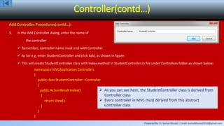 Prepared By: Er. Kamal Bhusal | Email: kamalbhusal2010@gmail.com
Controller(contd…)
Add Controller Procedures(contd…):
3. In the Add Controller dialog, enter the name of
the controller
 Remember, controller name must end with Controller
 As for e.g, enter StudentController and click Add, as shown in figure:
 This will create StudentController class with Index method in StudentController.cs file under Controllers folder as shown below:
namespace MVCApplication.Controllers
{
public class StudentController : Controller
{
public ActionResult Index()
{
return View();
}
}
}
 As you can see here, the StudentController class is derived from
Controller class
 Every controller in MVC must derived from this abstract
Controller class
 
