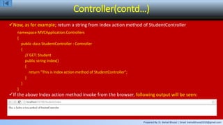 Prepared By: Er. Kamal Bhusal | Email: kamalbhusal2010@gmail.com
Controller(contd…)
Now, as for example; return a string from Index action method of StudentController
namespace MVCApplication.Controllers
{
public class StudentController : Controller
{
// GET: Student
public string Index()
{
return "This is Index action method of StudentController";
}
}
}
If the above Index action method invoke from the browser, following output will be seen:
 
