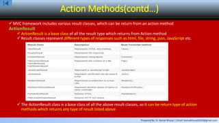 Prepared By: Er. Kamal Bhusal | Email: kamalbhusal2010@gmail.com
Action Methods(contd…)
 MVC framework includes various result classes, which can be return from an action method
ActionResult
 ActionResult is a base class of all the result type which returns from Action method
 Result classes represent different types of responses such as html, file, string, json, JavaScript etc.
 The ActionResult class is a base class of all the above result classes, so it can be return type of action
methods which returns any type of result listed above
 