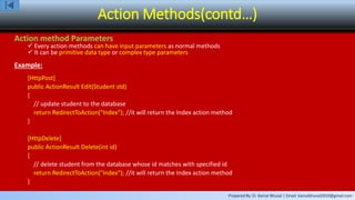 Prepared By: Er. Kamal Bhusal | Email: kamalbhusal2010@gmail.com
Action Methods(contd…)
Action method Parameters
 Every action methods can have input parameters as normal methods
 It can be primitive data type or complex type parameters
Example:
[HttpPost]
public ActionResult Edit(Student std)
{
// update student to the database
return RedirectToAction("Index"); //it will return the Index action method
}
[HttpDelete]
public ActionResult Delete(int id)
{
// delete student from the database whose id matches with specified id
return RedirectToAction("Index"); //it will return the Index action method
}
 
