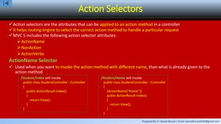 Prepared By: Er. Kamal Bhusal | Email: kamalbhusal2010@gmail.com
Action Selectors
Action selectors are the attributes that can be applied to an action method in a controller
It helps routing engine to select the correct action method to handle a particular request
MVC 5 includes the following action selector attributes:
ActionName
NonAction
ActionVerbs
ActionName Selector
 Used when you want to invoke the action method with different name, than what is already given to the
action method
/Student/Index will invoke
public class StudentController : Controller
{
public ActionResult Index()
{
return View();
}
}
/Student/Home will invoke
public class StudentController : Controller
{
[ActionName(“Home")]
public ActionResult Index()
{
return View();
}
}
 