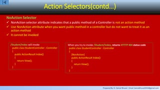 Prepared By: Er. Kamal Bhusal | Email: kamalbhusal2010@gmail.com
Action Selectors(contd…)
NoAction Selector
 NonAction selector attribute indicates that a public method of a Controller is not an action method
 Use NonAction attribute when you want public method in a controller but do not want to treat it as an
action method
 It cannot be invoked
/Student/Index will invoke
public class StudentController : Controller
{
public ActionResult Index()
{
return View();
}
}
When you try to invoke /Student/Index, returns HTTTP 404 status code
public class StudentController : Controller
{
[NonAction]
public ActionResult Index()
{
return View();
}
}
 