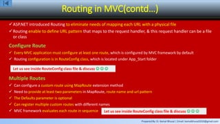 Prepared By: Er. Kamal Bhusal | Email: kamalbhusal2010@gmail.com
Routing in MVC(contd…)
ASP.NET introduced Routing to eliminate needs of mapping each URL with a physical file
Routing enable to define URL pattern that maps to the request handler, & this request handler can be a file
or class
Configure Route
 Every MVC application must configure at least one route, which is configured by MVC framework by default
 Routing configuration is in RouteConfig class, which is located under App_Start folder
Let us see inside RouteConfig class file & discuss   
Multiple Routes
 Can configure a custom route using MapRoute extension method
 Need to provide at least two parameters in MapRoute, route name and url pattern
 The Defaults parameter is optional
 Can register multiple custom routes with different names
 MVC framework evaluates each route in sequence Let us see inside RouteConfig class file & discuss   
 