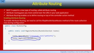 Prepared By: Er. Kamal Bhusal | Email: kamalbhusal2010@gmail.com
Attribute Routing
 MVC 5 supports a new type of routing, called attribute routing
 Attribute routing gives you more control over the URIs in your web application
 Attribute Routing enables us to define routing on top of the controller action method
Enabling Attribute Routing
To enable Attribute Routing, we need to call the MapMvcAttributeRoutes method of the route collection
class during configuration
 