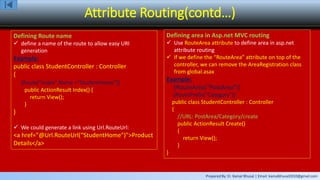 Prepared By: Er. Kamal Bhusal | Email: kamalbhusal2010@gmail.com
Attribute Routing(contd…)
Defining Route name
 define a name of the route to allow easy URI
generation
Example:
public class StudentController : Controller
{
[Route("index",Name ="StudentHome")]
public ActionResult Index() {
return View();
}
}
 We could generate a link using Url.RouteUrl:
<a href="@Url.RouteUrl(“StudentHome")">Product
Details</a>
Defining area in Asp.net MVC routing
 Use RouteArea attribute to define area in asp.net
attribute routing
 If we define the “RouteArea” attribute on top of the
controller, we can remove the AreaRegistration class
from global.asax
Example:
[RouteArea(“PostArea")]
[RoutePrefix("Category")]
public class StudentController : Controller
{
//URL: PostArea/Category/create
public ActionResult Create()
{
return View();
}
}
 