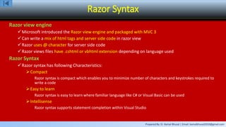 Prepared By: Er. Kamal Bhusal | Email: kamalbhusal2010@gmail.com
Razor Syntax
Razor view engine
Microsoft introduced the Razor view engine and packaged with MVC 3
Can write a mix of html tags and server side code in razor view
Razor uses @ character for server side code
Razor views files have .cshtml or vbhtml extension depending on language used
Razor Syntax
Razor syntax has following Characteristics:
Compact
Razor syntax is compact which enables you to minimize number of characters and keystrokes required to
write a code
Easy to learn
Razor syntax is easy to learn where familiar language like C# or Visual Basic can be used
Intellisense
Razor syntax supports statement completion within Visual Studio
 