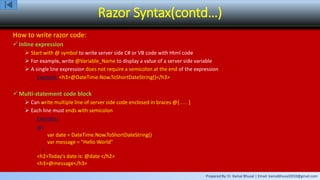 Prepared By: Er. Kamal Bhusal | Email: kamalbhusal2010@gmail.com
Razor Syntax(contd…)
How to write razor code:
 Inline expression
 Start with @ symbol to write server side C# or VB code with Html code
 For example, write @Variable_Name to display a value of a server side variable
 A single line expression does not require a semicolon at the end of the expression
Example: <h3>@DateTime.Now.ToShortDateString()</h3>
 Multi-statement code block
 Can write multiple line of server side code enclosed in braces @{ . . . }
 Each line must ends with semicolon
Example:
@{
var date = DateTime.Now.ToShortDateString();
var message = "Hello World";
}
<h2>Today's date is: @date </h2>
<h3>@message</h3>
 
