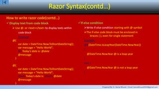 Prepared By: Er. Kamal Bhusal | Email: kamalbhusal2010@gmail.com
Razor Syntax(contd…)
How to write razor code(contd…)
Display text from code block
 Use @: or <text></text> to display texts within
code block
Example:
@{
var date = DateTime.Now.ToShortDateString();
var message = "Hello World";
@: Today's date is: @date
@message
}
@{
var date = DateTime.Now.ToShortDateString();
var message = "Hello World";
<text>Today's date is:</text> @date
@message
}
If-else condition
Write if-else condition starting with @ symbol
The if-else code block must be enclosed in
braces { }, even for single statement
Example:
@if(DateTime.IsLeapYear(DateTime.Now.Year))
{
@DateTime.Now.Year @:is a leap year
}
else {
@DateTime.Now.Year @:is not a leap year
}
 
