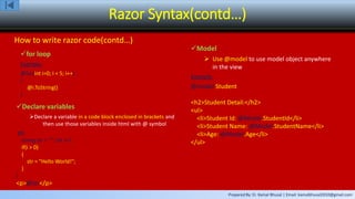Prepared By: Er. Kamal Bhusal | Email: kamalbhusal2010@gmail.com
Razor Syntax(contd…)
How to write razor code(contd…)
for loop
Example:
@for(int i=0; I < 5; i++)
{
@i.ToString()
}
Declare variables
Declare a variable in a code block enclosed in brackets and
then use those variables inside html with @ symbol
@{
string str = ""; int i=1;
if(i > 0)
{
str = "Hello World!";
}
}
<p>@str</p>
Model
 Use @model to use model object anywhere
in the view
Example:
@model Student
<h2>Student Detail:</h2>
<ul>
<li>Student Id: @Model.StudentId</li>
<li>Student Name: @Model.StudentName</li>
<li>Age: @Model.Age</li>
</ul>
 