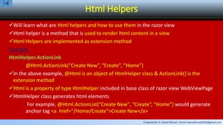 Prepared By: Er. Kamal Bhusal | Email: kamalbhusal2010@gmail.com
Html Helpers
Will learn what are Html helpers and how to use them in the razor view
Html helper is a method that is used to render html content in a view
Html Helpers are implemented as extension method
Example:
HtmlHelper.ActionLink
@Html.ActionLink(“Create New”, ”Create”, ”Home”)
In the above example, @Html is an object of HtmlHelper class & ActionLink() is the
extension method
Html is a property of type HtmlHelper included in base class of razor view WebViewPage
HtmlHelper class generates html elements
For example, @Html.ActionList("Create New", "Create“, “Home”) would generate
anchor tag <a href="/Home/Create">Create New</a>
 