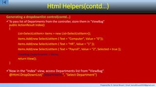 Prepared By: Er. Kamal Bhusal | Email: kamalbhusal2010@gmail.com
Html Helpers(contd…)
Generating a dropdownlist control(contd…)
To pass list of Departments from the controller, store them in "ViewBag"
public ActionResult Index()
{
List<SelectListItem> items = new List<SelectListItem>();
items.Add(new SelectListItem { Text = “Computer", Value = "0"});
items.Add(new SelectListItem { Text = “HR", Value = "1" });
items.Add(new SelectListItem { Text = “Payroll", Value = "2", Selected = true });
ViewBag.Departments = items;
return View();
}
Now in the "Index" view, access Departments list from "ViewBag"
@Html.DropDownList("Departments", "Select Department")
 