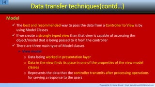 Prepared By: Er. Kamal Bhusal | Email: kamalbhusal2010@gmail.com
Data transfer techniques(contd…)
Model
 The best and recommended way to pass the data from a Controller to View is by
using Model Classes
 If we create a strongly typed view than that view is capable of accessing the
object/model that is being passed to it from the controller
 There are three main type of Model classes
 View model
o Data being worked in presentation layer
o Data in the view finds its place in one of the properties of the view model
classes
o Represents the data that the controller transmits after processing operations
for serving a response to the users
 