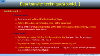 Prepared By: Er. Kamal Bhusal | Email: kamalbhusal2010@gmail.com
Data transfer techniques(contd…)
Model (contd…)
 Domain model
o Data being worked in middle(business logic) layer
o Referred to as the entity model or simply as the data model
o These entities are typically persisted by the data-access layer and consumed by services
that implement business process
 Input model
o Collection of classes that describe the input data flow that goes from the web page
down to the controllers and backend
o Represent the data being uploaded with individual HTTP requests
o Model Binder in Asp.Net MVC maps data from HTTP requests to action method parameters
(i.e. properties if input model types)
 