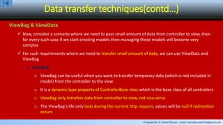 Prepared By: Er. Kamal Bhusal | Email: kamalbhusal2010@gmail.com
Data transfer techniques(contd…)
ViewBag & ViewData
 Now, consider a scenario where we need to pass small amount of data from controller to view, then
for every such case if we start creating models then managing these models will become very
complex
 For such requirements where we need to transfer small amount of data, we can use ViewData and
ViewBag
 ViewBag
o ViewBag can be useful when you want to transfer temporary data (which is not included in
model) from the controller to the view
o It is a dynamic type property of ControllerBase class which is the base class of all controllers
o ViewBag only transfers data from controller to view, not visa-versa
o The ViewBag's life only lasts during the current http request, values will be null if redirection
occurs
 