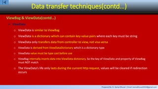 Prepared By: Er. Kamal Bhusal | Email: kamalbhusal2010@gmail.com
Data transfer techniques(contd…)
ViewBag & ViewData(contd…)
 ViewData
o ViewData is similar to ViewBag
o ViewData is a dictionary which can contain key-value pairs where each key must be string
o ViewData only transfers data from controller to view, not visa-versa
o ViewData is derived from ViewDataDictionary which is a dictionary type
o ViewData value must be type cast before use
o ViewBag internally inserts data into ViewData dictionary. So the key of ViewData and property of ViewBag
must NOT match
o The ViewData’s life only lasts during the current http request, values will be cleared if redirection
occurs
 