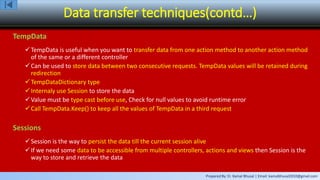 Prepared By: Er. Kamal Bhusal | Email: kamalbhusal2010@gmail.com
Data transfer techniques(contd…)
TempData
TempData is useful when you want to transfer data from one action method to another action method
of the same or a different controller
Can be used to store data between two consecutive requests. TempData values will be retained during
redirection
TempDataDictionary type
Internaly use Session to store the data
Value must be type cast before use, Check for null values to avoid runtime error
Call TempData.Keep() to keep all the values of TempData in a third request
Sessions
Session is the way to persist the data till the current session alive
If we need some data to be accessible from multiple controllers, actions and views then Session is the
way to store and retrieve the data
 