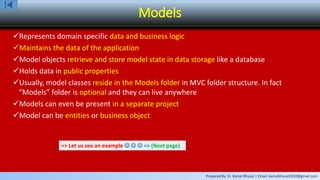 Prepared By: Er. Kamal Bhusal | Email: kamalbhusal2010@gmail.com
Models
Represents domain specific data and business logic
Maintains the data of the application
Model objects retrieve and store model state in data storage like a database
Holds data in public properties
Usually, model classes reside in the Models folder in MVC folder structure. In fact
“Models” folder is optional and they can live anywhere
Models can even be present in a separate project
Model can be entities or business object
=> Let us see an example    => (Next page)
 
