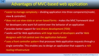 Prepared By: Er. Kamal Bhusal | Email: kamalbhusal2010@gmail.com
Advantages of MVC-based web application
easier to manage complexity – dividing application into three components(model,
view & controller)
does not use view-state or server-based forms - makes the MVC framework ideal
for developers who want full control over the behavior of an application
provides better support for test-driven development (TDD)
works well for Web applications with large teams of developers and for Web
designers with full control over the application behavior
uses a front controller pattern that processes Web application requests through a
single controller. This enables you to design an application that supports a rich
routing infrastructure
 