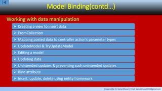 Prepared By: Er. Kamal Bhusal | Email: kamalbhusal2010@gmail.com
Model Binding(contd…)
Working with data manipulation
 Creating a view to insert data
 FromCollection
 Mapping posted data to controller action’s parameter types
 UpdateModel & TryUpdateModel
 Editing a model
 Updating data
 Unintended updates & preventing such unintended updates
 Bind attribute
 Insert, update, delete using entity framework
 