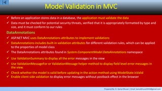 Prepared By: Er. Kamal Bhusal | Email: kamalbhusal2010@gmail.com
Model Validation in MVC
 Before an application stores data in a database, the application must validate the data
 Data must be checked for potential security threats, verified that it is appropriately formatted by type and
size, and it must conform to our rules
DataAnnotations
 ASP.NET MVC uses DataAnnotations attributes to implement validations
 DataAnnotations includes built-in validation attributes for different validation rules, which can be applied
to the properties of model class
 The DataAnnotations attributes found in System.ComponentModel.DataAnnotations namespace
 Use ValidationSummary to display all the error messages in the view
 Use ValidationMessageFor or ValidationMessage helper method to display field level error messages in
the view.
 Check whether the model is valid before updating in the action method using ModelState.IsValid
 Enable client side validation to display error messages without postback effect in the browser
 
