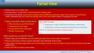Prepared By: Er. Kamal Bhusal | Email: kamalbhusal2010@gmail.com
Partial View
 Partial view is a reusable view
 A partial view is a view that is rendered within another view
 If a partial view will be shared with multiple views of different controller folder then create it in the Shared
folder, otherwise you can create the partial view in the same folder where it is going to be used
Topics included under partial view:
 Why should we use Partial View?
 Comparasion with Views
 Create Partial View //Example
 Render Partial View
Why should we use Partial View?
 Partial views are an effective way of breaking up large views into smaller components
 Reduce duplication of view content and allow view elements to be reused
 If you have a complex page made up of several logical pieces, it can be helpful to work with each piece as its own
partial view
 Follow the DRY principle in your views
Note: (DRY Principle)
 duplication in logic should be eliminated via abstraction
 duplication in process should be eliminated via automation
References: http://deviq.com/don-t-repeat-yourself/
 