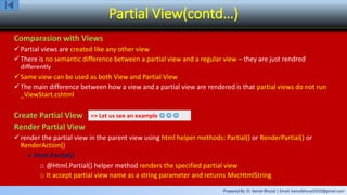 Prepared By: Er. Kamal Bhusal | Email: kamalbhusal2010@gmail.com
Partial View(contd…)
Comparasion with Views
Partial views are created like any other view
There is no semantic difference between a partial view and a regular view – they are just rendred
differently
Same view can be used as both View and Partial View
The main difference between how a view and a partial view are rendered is that partial views do not run
_ViewStart.cshtml
Create Partial View
Render Partial View
render the partial view in the parent view using html helper methods: Partial() or RenderPartial() or
RenderAction()
Html.Partial()
o @Html.Partial() helper method renders the specified partial view
o It accept partial view name as a string parameter and returns MvcHtmlString
=> Let us see an example   
 