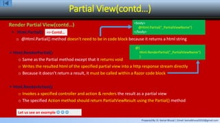 Prepared By: Er. Kamal Bhusal | Email: kamalbhusal2010@gmail.com
Partial View(contd…)
Render Partial View(contd…)
 Html.Partial()
o @Html.Partial() method doesn't need to be in code block because it returns a html string
Html.RenderPartial()
o Same as the Partial method except that it returns void
o Writes the resulted html of the specified partial view into a http response stream directly
o Because it doesn’t return a result, it must be called within a Razor code block
Html.RenderAction()
o Invokes a specified controller and action & renders the result as a partial view
o The specified Action method should return PartialViewResult using the Partial() method
Let us see an example   
<body>
@Html.Partial("_PartialViewName")
</body>=> Contd…
@{
Html.RenderPartial("_PartialViewName“)
}
 
