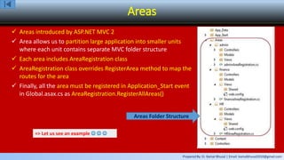 Prepared By: Er. Kamal Bhusal | Email: kamalbhusal2010@gmail.com
Areas
 Areas introduced by ASP.NET MVC 2
 Area allows us to partition large application into smaller units
where each unit contains separate MVC folder structure
 Each area includes AreaRegistration class
 AreaRegistration class overrides RegisterArea method to map the
routes for the area
 Finally, all the area must be registered in Application_Start event
in Global.asax.cs as AreaRegistration.RegisterAllAreas()
=> Let us see an example   
Areas Folder Structure
 
