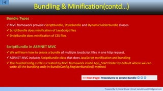 Prepared By: Er. Kamal Bhusal | Email: kamalbhusal2010@gmail.com
Bundling & Minification(contd…)
Bundle Types
MVC framework provides ScriptBundle, StyleBundle and DynamicFolderBundle classes.
ScriptBundle does minification of JavaScript files
StyleBundle does minification of CSS files
ScriptBundle in ASP.NET MVC
We will learn how to create a bundle of multiple JavaScript files in one http request.
ASP.NET MVC includes ScriptBundle class that does JavaScript minification and bundling
The BundleConfig.cs file is created by MVC framework inside App_Start folder by default where we can
write all the bundling code in BundleConfig.RegisterBundles() method
=> Next Page: Procedures to create Bundle   
 