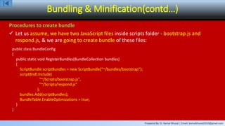 Prepared By: Er. Kamal Bhusal | Email: kamalbhusal2010@gmail.com
Bundling & Minification(contd…)
Procedures to create bundle
 Let us assume, we have two JavaScript files inside scripts folder - bootstrap.js and
respond.js, & we are going to create bundle of these files:
public class BundleConfig
{
public static void RegisterBundles(BundleCollection bundles)
{
ScriptBundle scriptBundles = new ScriptBundle("~/bundles/bootstrap");
scriptBndl.Include(
"~/Scripts/bootstrap.js",
"~/Scripts/respond.js"
);
bundles.Add(scriptBundles);
BundleTable.EnableOptimizations = true;
}
}
 