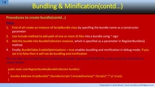 Prepared By: Er. Kamal Bhusal | Email: kamalbhusal2010@gmail.com
Bundling & Minification(contd…)
Procedures to create bundle(contd…)
Steps:
1. First of all create an instance of ScriptBundle class by specifing the bundle name as a constructor
parameter
2. Use Include method to add path of one or more JS files into a bundle using ~ sign
3. Add the bundle into BundleCollection instance, which is specified as a parameter in RegisterBundles()
method
4. Finally, BundleTable.EnableOptimizations = true enables bundling and minification in debug mode. If you
set it to false then it will not do bundling and minification
You can also use IncludeDirectory method of bundle class to add all the files under particular directory as
shown below:
public static void RegisterBundles(BundleCollection bundles)
{
bundles.Add(new ScriptBundle("~/bundles/scripts").IncludeDirectory("~/Scripts/","*.js",true));
}
 
