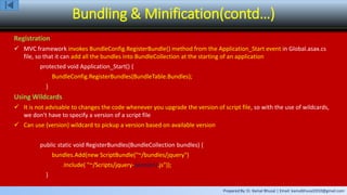 Prepared By: Er. Kamal Bhusal | Email: kamalbhusal2010@gmail.com
Bundling & Minification(contd…)
Registration
 MVC framework invokes BundleConfig.RegisterBundle() method from the Application_Start event in Global.asax.cs
file, so that it can add all the bundles into BundleCollection at the starting of an application
protected void Application_Start() {
BundleConfig.RegisterBundles(BundleTable.Bundles);
}
Using Wildcards
 It is not advisable to changes the code whenever you upgrade the version of script file, so with the use of wildcards,
we don't have to specify a version of a script file
 Can use {version} wildcard to pickup a version based on available version
public static void RegisterBundles(BundleCollection bundles) {
bundles.Add(new ScriptBundle("~/bundles/jquery")
.Include( "~/Scripts/jquery-{version}.js"));
}
 
