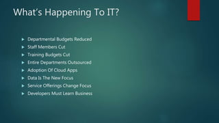 What’s Happening To IT?
 Departmental Budgets Reduced
 Staff Members Cut
 Training Budgets Cut
 Entire Departments Outsourced
 Adoption Of Cloud Apps
 Data Is The New Focus
 Service Offerings Change Focus
 Developers Must Learn Business
 