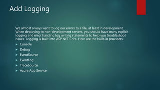 Add Logging
We almost always want to log our errors to a file, at least in development.
When deploying to non-development servers, you should have many explicit
logging and error handing log writing statements to help you troubleshoot
issues. Logging is built into ASP.NET Core. Here are the built-in providers:
 Console
 Debug
 EventSource
 EventLog
 TraceSource
 Azure App Service
 