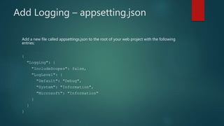 Add Logging – appsetting.json
Add a new file called appsettings.json to the root of your web project with the following
entries:
{
"Logging": {
"IncludeScopes": false,
"LogLevel": {
"Default": "Debug",
"System": "Information",
"Microsoft": "Information"
}
}
}
 