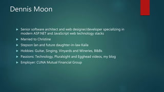 Dennis Moon
 Senior software architect and web designer/developer specializing in
modern ASP.NET and JavaScript web technology stacks
 Married to Christine
 Stepson Ian and future daughter-in-law Kaila
 Hobbies: Guitar, Singing, Vinyards and Wineries, B&Bs
 Passions: Technology, Pluralsight and Egghead videos, my blog
 Employer: CUNA Mutual Financial Group
 