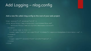 Add Logging – nlog.config
Add a new file called nlog.config to the root of your web project:
﻿<?xml version="1.0" encoding="utf-8" ?>
<nlog xmlns="http://www.nlog-project.org/schemas/NLog.xsd"
xmlns:xsi="http://www.w3.org/2001/XMLSchema-instance">
<targets>
<!-- write logs to file -->
<target name="logfile" xsi:type="File" fileName="c:apperrorsMyAppName-${shortdate}.log" />
</targets>
<rules>
<logger name="*" minlevel="Info" writeTo="logfile" />
</rules>
</nlog>
 