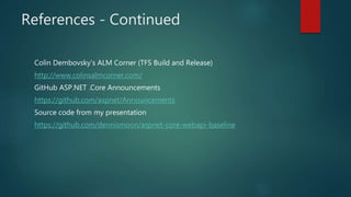 References - Continued
Colin Dembovsky’s ALM Corner (TFS Build and Release)
http://www.colinsalmcorner.com/
GitHub ASP.NET .Core Announcements
https://github.com/aspnet/Announcements
Source code from my presentation
https://github.com/dennismoon/aspnet-core-webapi-baseline
 